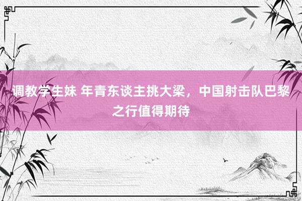 调教学生妹 年青东谈主挑大梁，中国射击队巴黎之行值得期待