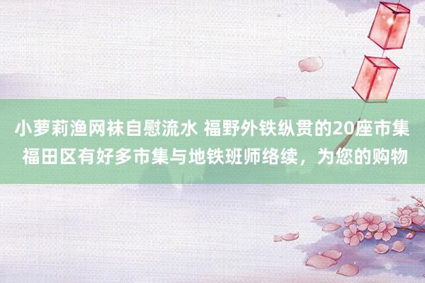 小萝莉渔网袜自慰流水 福野外铁纵贯的20座市集 福田区有好多市集与地铁班师络续，为您的购物