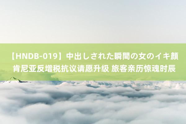 【HNDB-019】中出しされた瞬間の女のイキ顔 肯尼亚反增税抗议请愿升级 旅客亲历惊魂时辰