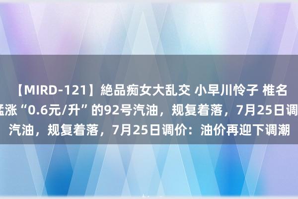 【MIRD-121】絶品痴女大乱交 小早川怜子 椎名ゆな ASUKA 乃亜 猛涨“0.6元/升”的92号汽油，规复着落，7月25日调价：油价再迎下调潮