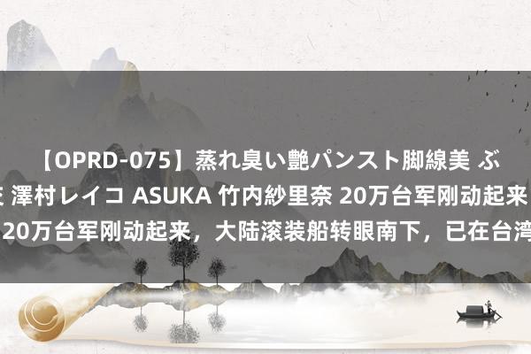 【OPRD-075】蒸れ臭い艶パンスト脚線美 ぶっかけゴックン大乱交 澤村レイコ ASUKA 竹内紗里奈 20万台军刚动起来，大陆滚装船转眼南下，已在台湾海峡待命