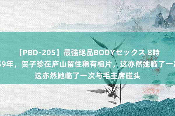 【PBD-205】最強絶品BODYセックス 8時間スペシャル 59年，贺子珍在庐山留住稀有相片，这亦然她临了一次与毛主席碰头