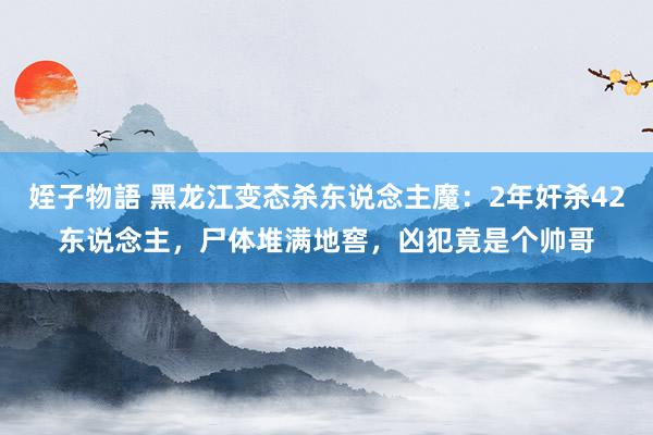 姪子物語 黑龙江变态杀东说念主魔：2年奸杀42东说念主，尸体堆满地窖，凶犯竟是个帅哥