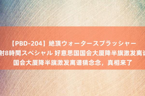 【PBD-204】絶頂ウォータースプラッシャー 放尿＆潮吹き大噴射8時間スペシャル 好意思国国会大厦降半旗激发离谱猜念念，真相来了