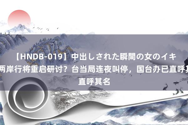 【HNDB-019】中出しされた瞬間の女のイキ顔 两岸行将重启研讨？台当局连夜叫停，国台办已直呼其名