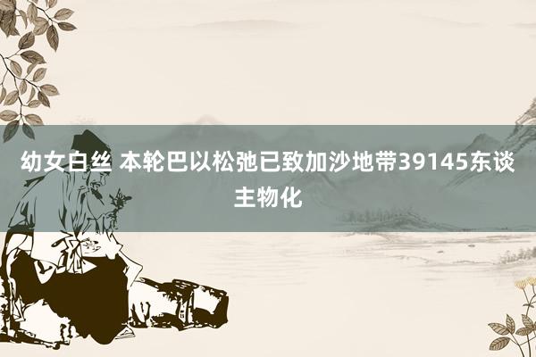 幼女白丝 本轮巴以松弛已致加沙地带39145东谈主物化