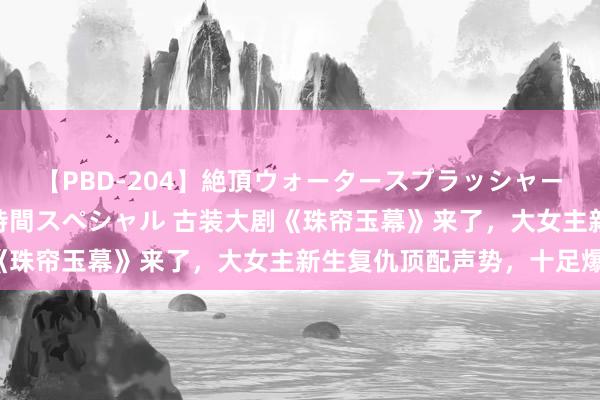 【PBD-204】絶頂ウォータースプラッシャー 放尿＆潮吹き大噴射8時間スペシャル 古装大剧《珠帘玉幕》来了，大女主新生复仇顶配声势，十足爆！