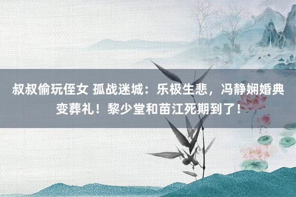 叔叔偷玩侄女 孤战迷城：乐极生悲，冯静娴婚典变葬礼！黎少堂和苗江死期到了！