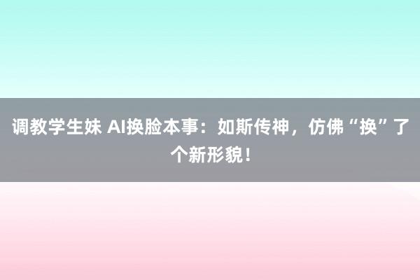 调教学生妹 AI换脸本事：如斯传神，仿佛“换”了个新形貌！