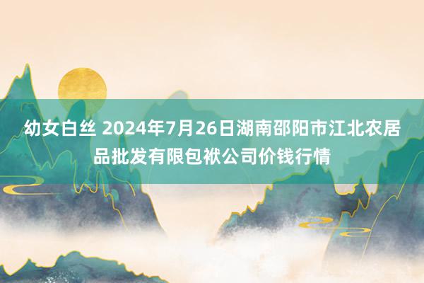 幼女白丝 2024年7月26日湖南邵阳市江北农居品批发有限包袱公司价钱行情