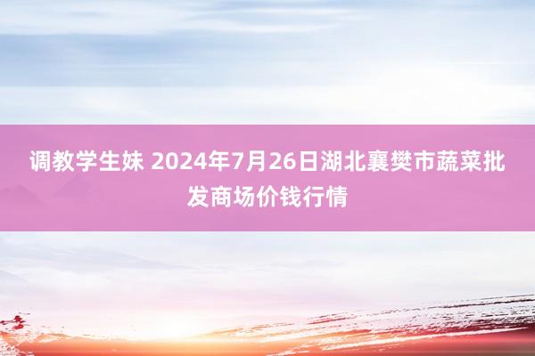 调教学生妹 2024年7月26日湖北襄樊市蔬菜批发商场价钱行情