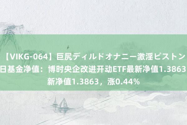 【VIKG-064】巨尻ディルドオナニー激淫ピストン DX 7月26日基金净值：博时央企改进开动ETF最新净值1.3863，涨0.44%