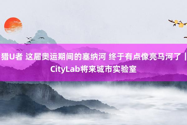 猎U者 这届奥运期间的塞纳河 终于有点像亮马河了｜CityLab将来城市实验室