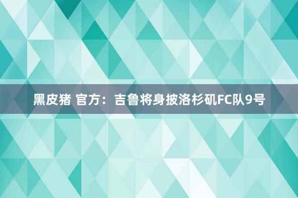 黑皮猪 官方：吉鲁将身披洛杉矶FC队9号