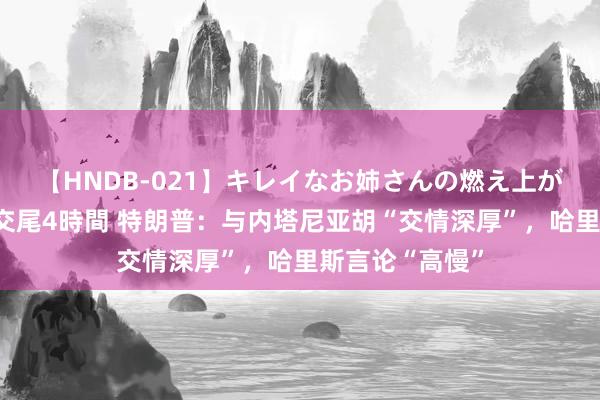 【HNDB-021】キレイなお姉さんの燃え上がる本物中出し交尾4時間 特朗普：与内塔尼亚胡“交情深厚”，哈里斯言论“高慢”