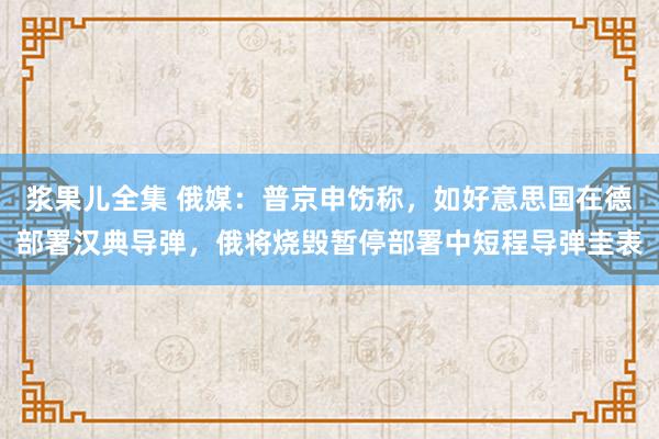 浆果儿全集 俄媒：普京申饬称，如好意思国在德部署汉典导弹，俄将烧毁暂停部署中短程导弹圭表