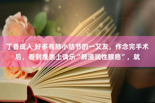 丁香成人 好多有肺小结节的一又友，作念完手术后，看到推崇上请示“肺浸润性腺癌”，就