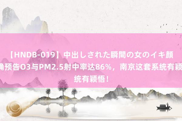 【HNDB-019】中出しされた瞬間の女のイキ顔 精确预告O3与PM2.5射中率达86%，南京这套系统有颖悟！