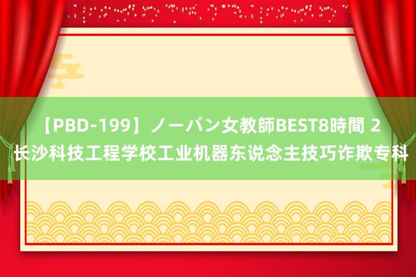 【PBD-199】ノーパン女教師BEST8時間 2 长沙科技工程学校工业机器东说念主技巧诈欺专科