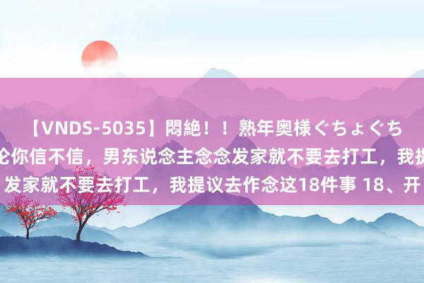 【VNDS-5035】悶絶！！熟年奥様ぐちょぐちょディルドオナニー 无论你信不信，男东说念主念念发家就不要去打工，我提议去作念这18件事 18、开