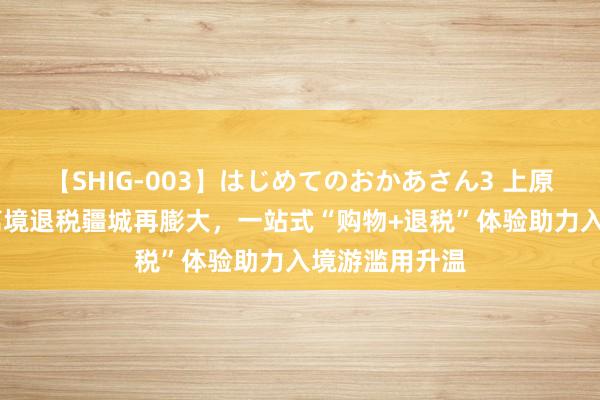 【SHIG-003】はじめてのおかあさん3 上原さゆり 沪上离境退税疆城再膨大，一站式“购物+退税”体验助力入境游滥用升温