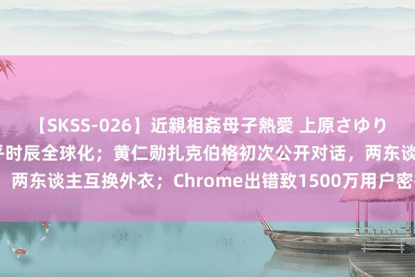 【SKSS-026】近親相姦母子熱愛 上原さゆり 雷军：小米汽车会在合乎时辰全球化；黄仁勋扎克伯格初次公开对话，两东谈主互换外衣；Chrome出错致1500万用户密码丢失| 极客头条