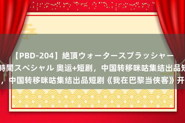 【PBD-204】絶頂ウォータースプラッシャー 放尿＆潮吹き大噴射8時間スペシャル 奥运+短剧，中国转移咪咕集结出品短剧《我在巴黎当侠客》开机