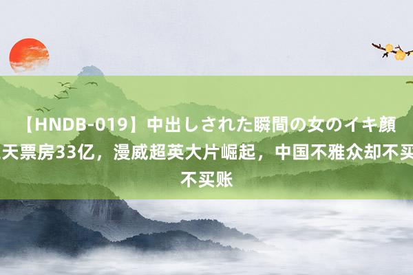 【HNDB-019】中出しされた瞬間の女のイキ顔 三天票房33亿，漫威超英大片崛起，中国不雅众却不买账