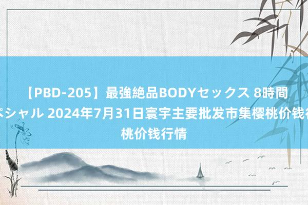 【PBD-205】最強絶品BODYセックス 8時間スペシャル 2024年7月31日寰宇主要批发市集樱桃价钱行情