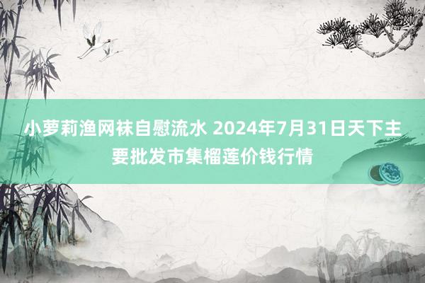 小萝莉渔网袜自慰流水 2024年7月31日天下主要批发市集榴莲价钱行情