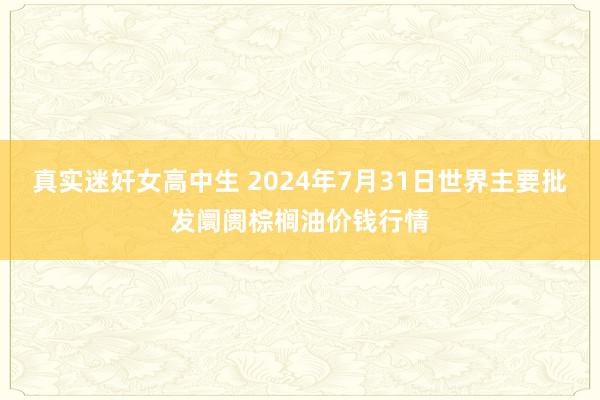 真实迷奸女高中生 2024年7月31日世界主要批发阛阓棕榈油价钱行情