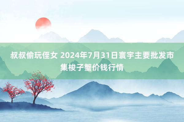 叔叔偷玩侄女 2024年7月31日寰宇主要批发市集梭子蟹价钱行情