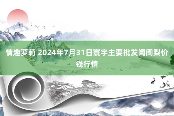 情趣萝莉 2024年7月31日寰宇主要批发阛阓梨价钱行情