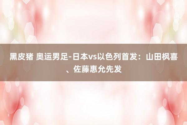 黑皮猪 奥运男足-日本vs以色列首发：山田枫喜、佐藤惠允先发