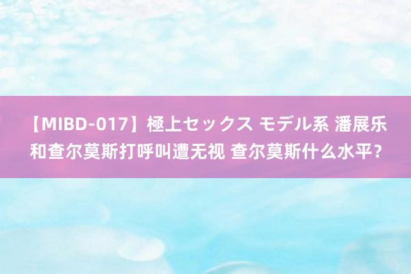 【MIBD-017】極上セックス モデル系 潘展乐和查尔莫斯打呼叫遭无视 查尔莫斯什么水平？