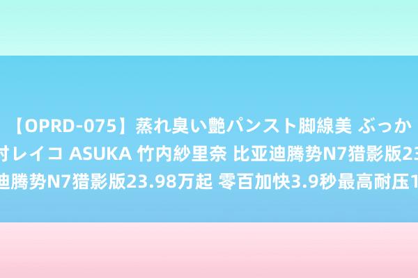 【OPRD-075】蒸れ臭い艶パンスト脚線美 ぶっかけゴックン大乱交 澤村レイコ ASUKA 竹内紗里奈 比亚迪腾势N7猎影版23.98万起 零百加快3.9秒最高耐压1200V