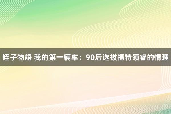 姪子物語 我的第一辆车：90后选拔福特领睿的情理