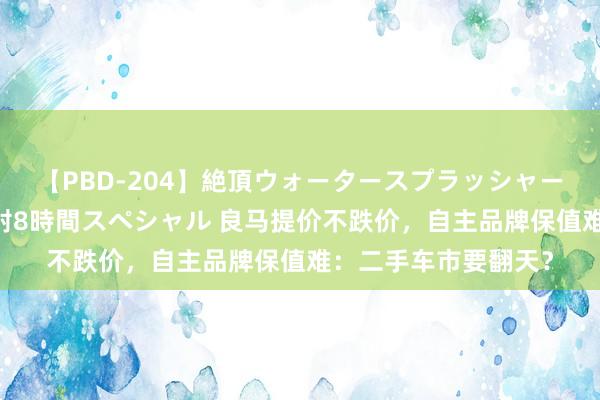 【PBD-204】絶頂ウォータースプラッシャー 放尿＆潮吹き大噴射8時間スペシャル 良马提价不跌价，自主品牌保值难：二手车市要翻天？