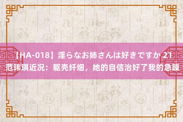 【HA-018】淫らなお姉さんは好きですか 21 范玮琪近况：躯壳纤细，她的自信治好了我的急躁