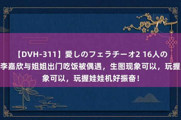 【DVH-311】愛しのフェラチーオ2 16人のザーメン中毒 李嘉欣与姐姐出门吃饭被偶遇，生图现象可以，玩握娃娃机好振奋！