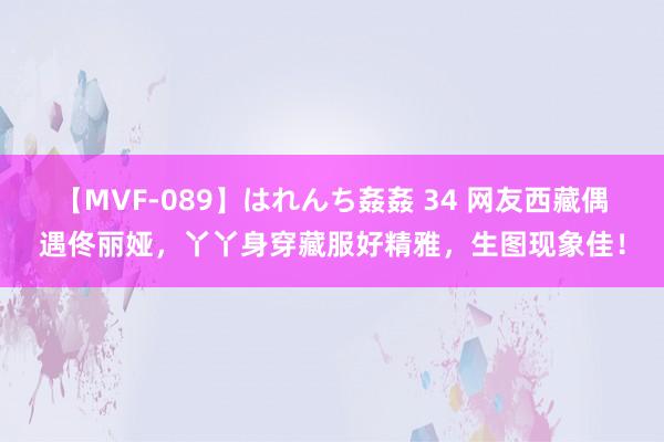 【MVF-089】はれんち姦姦 34 网友西藏偶遇佟丽娅，丫丫身穿藏服好精雅，生图现象佳！