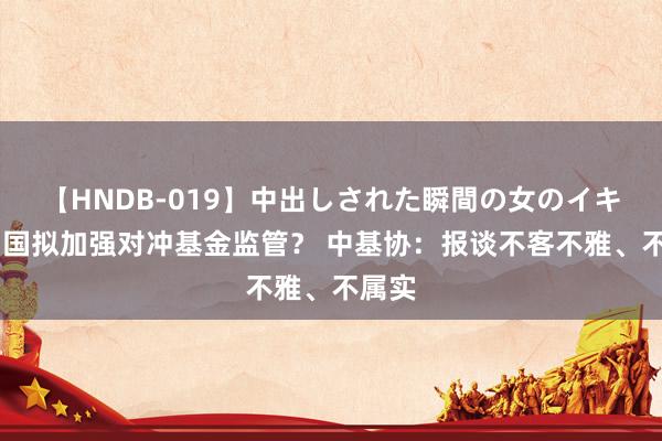 【HNDB-019】中出しされた瞬間の女のイキ顔 中国拟加强对冲基金监管？ 中基协：报谈不客不雅、不属实