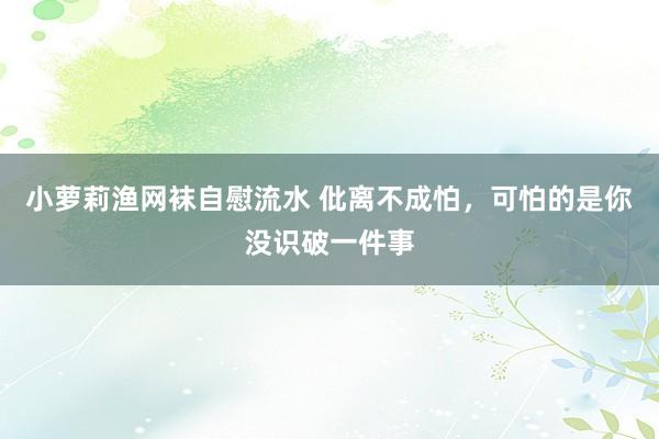 小萝莉渔网袜自慰流水 仳离不成怕，可怕的是你没识破一件事