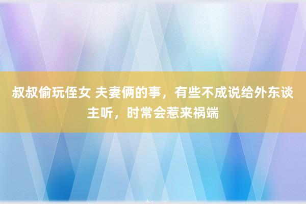 叔叔偷玩侄女 夫妻俩的事，有些不成说给外东谈主听，时常会惹来祸端