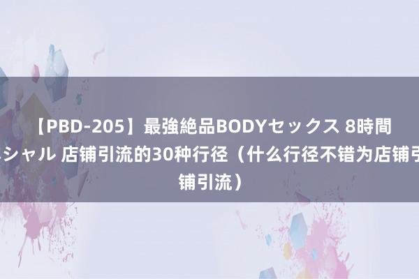 【PBD-205】最強絶品BODYセックス 8時間スペシャル 店铺引流的30种行径（什么行径不错为店铺引流）