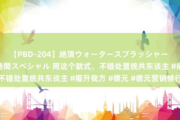 【PBD-204】絶頂ウォータースプラッシャー 放尿＆潮吹き大噴射8時間スペシャル 用这个款式，不错处置统共东谈主 #擢升我方 #德元 #德元营销修行