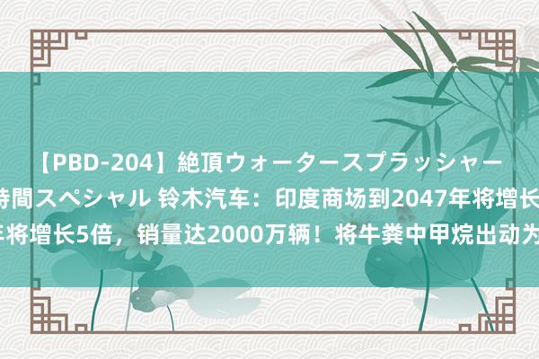 【PBD-204】絶頂ウォータースプラッシャー 放尿＆潮吹き大噴射8時間スペシャル 铃木汽车：印度商场到2047年将增长5倍，销量达2000万辆！将牛粪中甲烷出动为CNG汽车的燃料