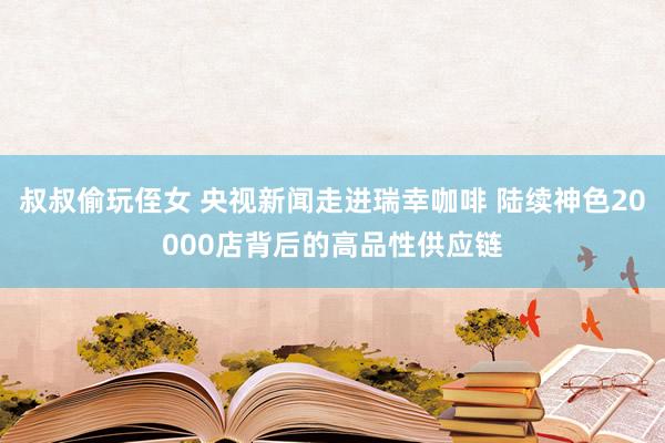 叔叔偷玩侄女 央视新闻走进瑞幸咖啡 陆续神色20000店背后的高品性供应链