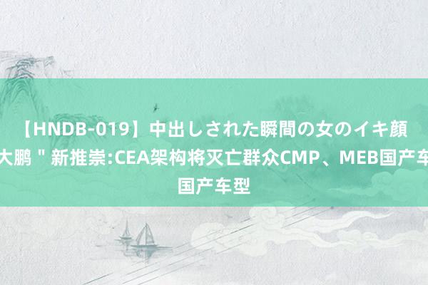 【HNDB-019】中出しされた瞬間の女のイキ顔 ＂大鹏＂新推崇:CEA架构将灭亡群众CMP、MEB国产车型