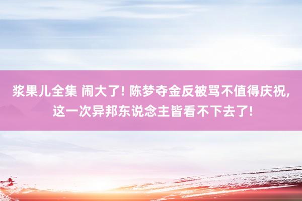 浆果儿全集 闹大了! 陈梦夺金反被骂不值得庆祝， 这一次异邦东说念主皆看不下去了!